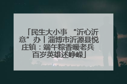 民生大小事 “沂心沂意”办丨淄博市沂源县悦庄镇：端午粽香暖老兵 百岁英雄述峥嵘