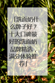 洗面奶什么牌子好？十大口碑最好的洗面奶品牌精选，满分体验推荐