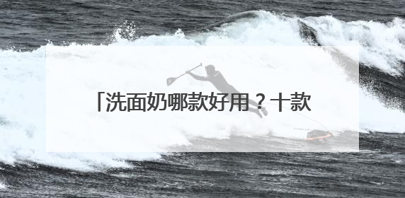 洗面奶哪款好用？十款超好评洗面奶品牌推荐，2025公开分享！