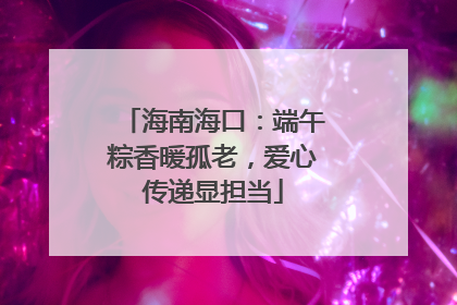 海南海口：端午粽香暖孤老，爱心传递显担当