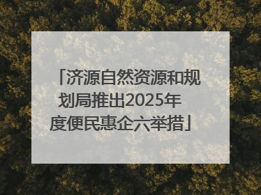 济源自然资源和规划局推出2025年度便民惠企六举措