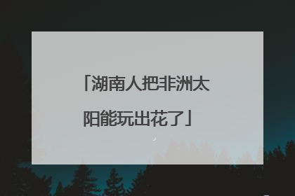 湖南人把非洲太阳能玩出花了