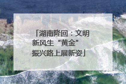 湖南隆回：文明新风生“黄金” 振兴路上展新姿