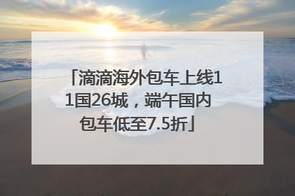 滴滴海外包车上线11国26城，端午国内包车低至7.5折