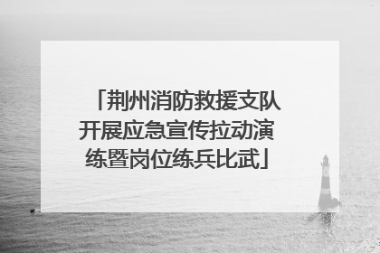 荆州消防救援支队开展应急宣传拉动演练暨岗位练兵比武