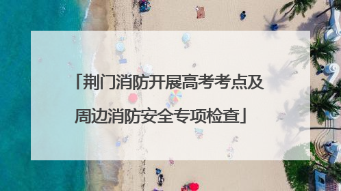 荆门消防开展高考考点及周边消防安全专项检查