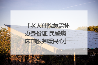 老人住院急需补办身份证 民警病床前服务暖民心
