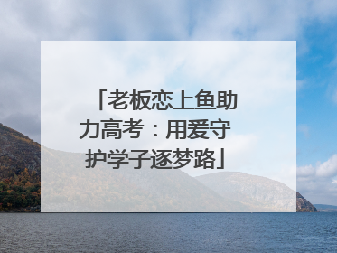 老板恋上鱼助力高考：用爱守护学子逐梦路