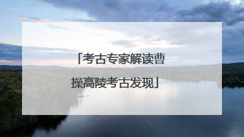 考古专家解读曹操高陵考古发现