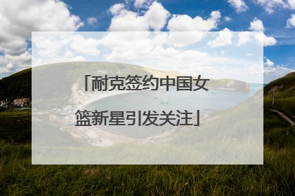 耐克签约中国女篮新星引发关注