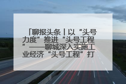 聊报头条丨以“头号力度”推进“头号工程”——聊城深入实施工业经济“头号工程”打造经济发展强引擎
