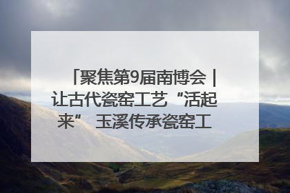 聚焦第9届南博会｜让古代瓷窑工艺“活起来” 玉溪传承瓷窑工艺将出展南博会