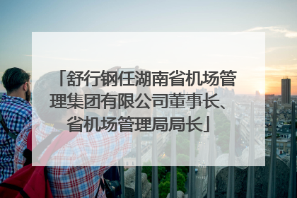 舒行钢任湖南省机场管理集团有限公司董事长、省机场管理局局长