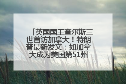 英国国王查尔斯三世首访加拿大！特朗普最新发文：如加拿大成为美国第51州可免费用“金穹”
