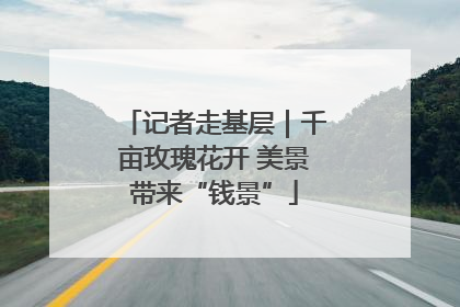 记者走基层｜千亩玫瑰花开 美景带来“钱景”