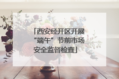 西安经开区开展“端午”节前市场安全监督检查