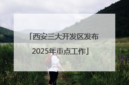 西安三大开发区发布2025年重点工作