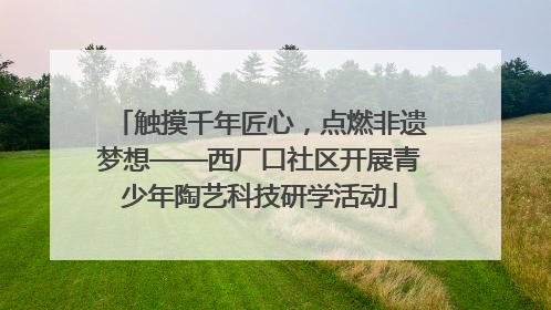 触摸千年匠心，点燃非遗梦想——西厂口社区开展青少年陶艺科技研学活动