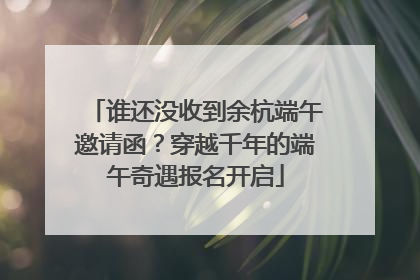 谁还没收到余杭端午邀请函？穿越千年的端午奇遇报名开启