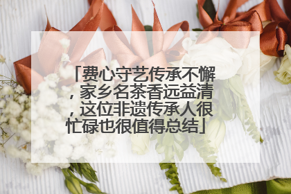 费心守艺传承不懈，家乡名茶香远益清，这位非遗传承人很忙碌也很值得总结