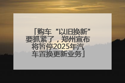购车“以旧换新”要抓紧了，郑州宣布将暂停2025年汽车置换更新业务