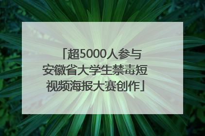 超5000人参与安徽省大学生禁毒短视频海报大赛创作