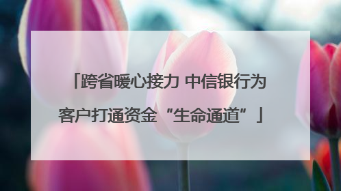 跨省暖心接力 中信银行为客户打通资金“生命通道”