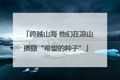 跨越山海 他们在凉山播撒“希望的种子”