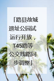 路县故城遗址公园试运行开放，T45路等公交线路同步调整