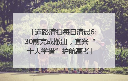 道路清扫每日清晨6:30前完成撤出，宜兴“十大举措”护航高考
