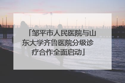 邹平市人民医院与山东大学齐鲁医院分级诊疗合作全面启动