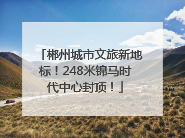 郴州城市文旅新地标！248米锦马时代中心封顶！