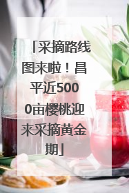 采摘路线图来啦！昌平近5000亩樱桃迎来采摘黄金期