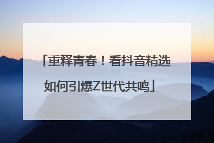 重释青春！看抖音精选如何引爆Z世代共鸣