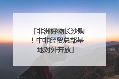 非洲好物长沙购！中非经贸总部基地对外开放