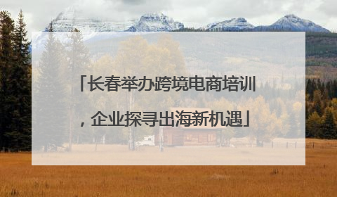 长春举办跨境电商培训，企业探寻出海新机遇
