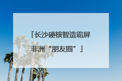 长沙硬核智造霸屏非洲“朋友圈”