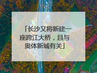 长沙又将新建一座跨江大桥，且与奥体新城有关