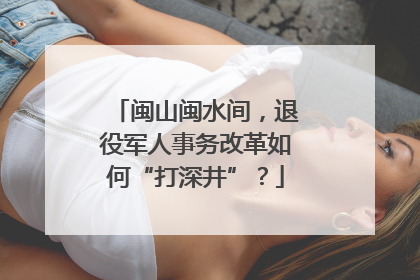 闽山闽水间，退役军人事务改革如何“打深井”？