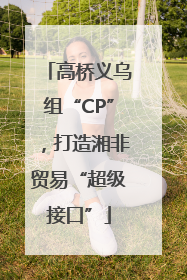高桥义乌组“CP”，打造湘非贸易“超级接口”