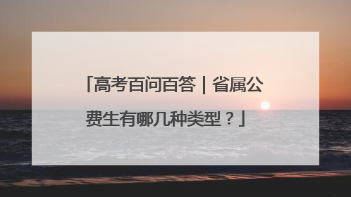 高考百问百答｜省属公费生有哪几种类型？