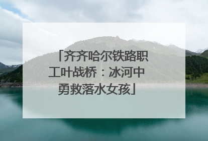 齐齐哈尔铁路职工叶战桥：冰河中勇救落水女孩