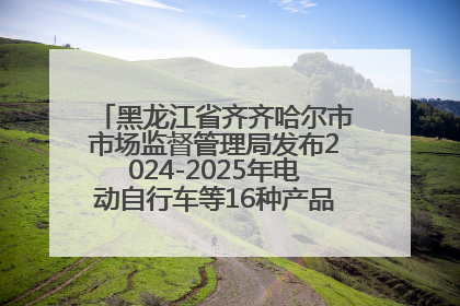 黑龙江省齐齐哈尔市市场监督管理局发布2024-2025年电动自行车等16种产品质量监督抽查情况