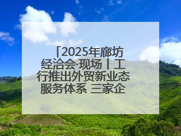 2025年廊坊经洽会·现场丨工行推出外贸新业态服务体系 三家企业首批签约