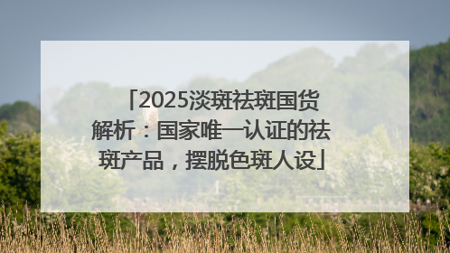 2025淡斑祛斑国货解析：国家唯一认证的祛斑产品，摆脱色斑人设