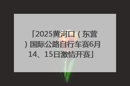 2025黄河口（东营）国际公路自行车赛6月14、15日激情开赛