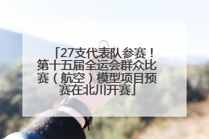 27支代表队参赛！第十五届全运会群众比赛（航空）模型项目预赛在北川开赛