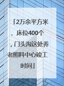 2万余平方米、床位400个，门头沟这处养老照料中心竣工时间