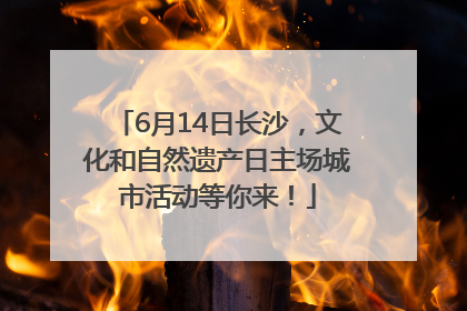 6月14日长沙，文化和自然遗产日主场城市活动等你来！