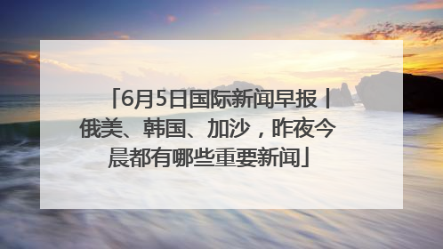 6月5日国际新闻早报丨俄美、韩国、加沙，昨夜今晨都有哪些重要新闻